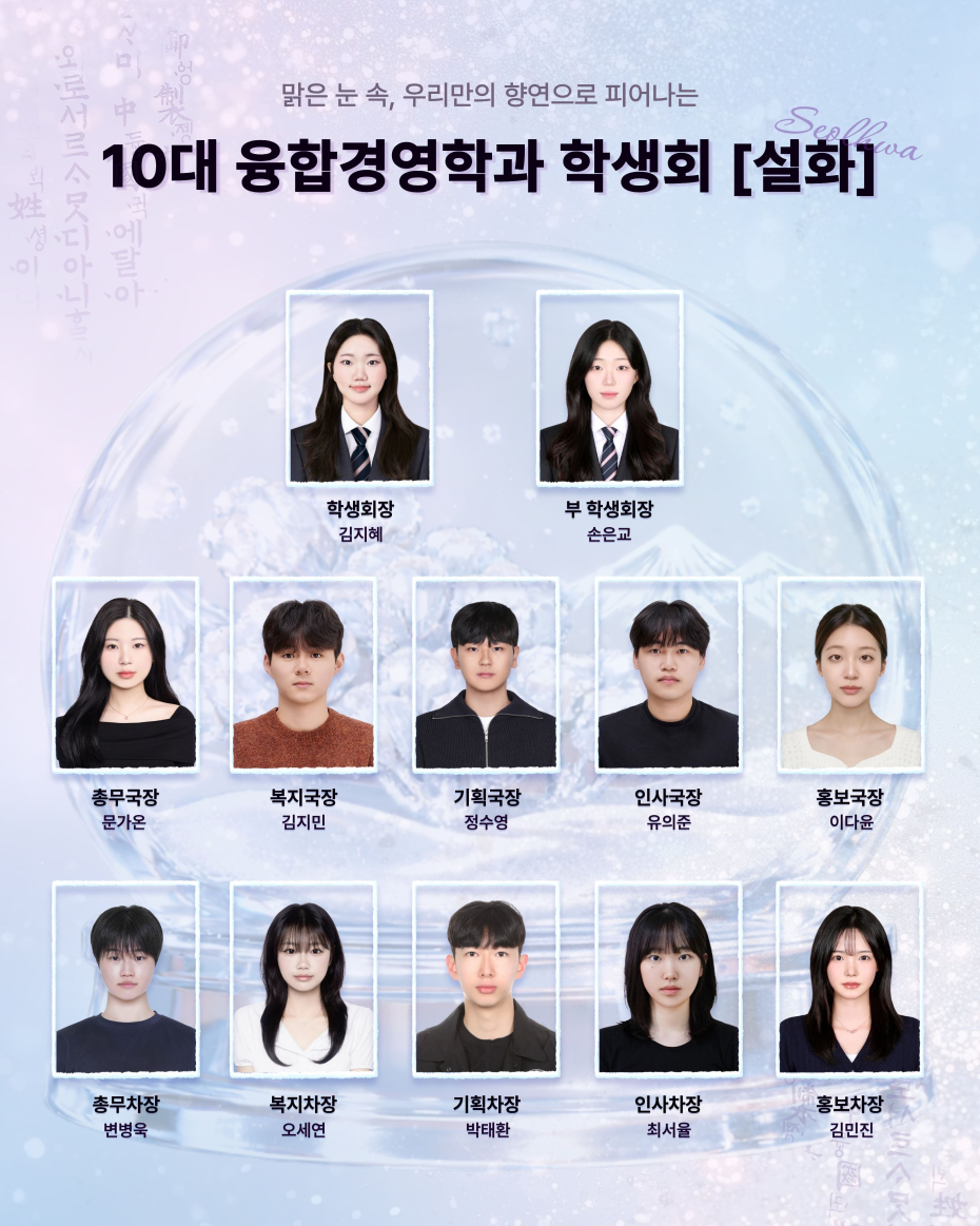 맑은 눈 속, 우리만의 향연으로 피어나는 10대 융합경영학과 학생회 [설화]. 학생회장 : 김지혜, 부 학생회장 : 손은교, 총무국장 : 문가온, 총무차장 : 변병욱, 복지국장 : 김지민, 복지차장 : 오세연, 기획국장 : 정수영, 기획차장 : 박태환, 인사국장 : 유의준, 인사차장 : 최서율, 홍보국장 : 이다윤, 홍보차장 : 김민진