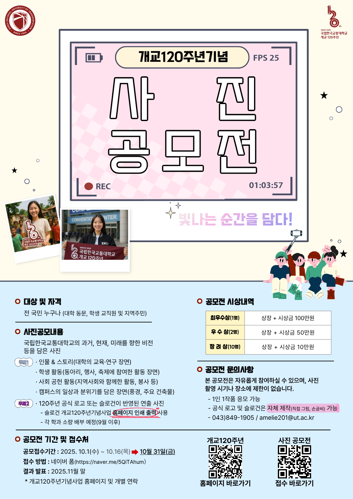 개교120주년기념 사진공모전 : -대상 및 자격 : 전 국민 누구나(대학 동문, 학생 교직원 및 지역주민), - 사진공모내용 : 국립한국교통대학교의 과거, 현재, 미래를 향한 비전 등을 담은 사진(주제1:인물,스토리-대학의 교육/연구장면, 학생활동-동아리,행사,축제에 참여한 활동 장면, 사회공헌활동-지역사회와 함께한 활동,봉사 등, 캠퍼스의 일상과 분위기를 담은 장면-풍경,주요 건축물/주제2:120주년 공식 로고 또는 슬로건이 반영된 창의적 연출 사진-슬로건 개교120주년기념사업 홈페이지 인쇄 출력 사용, 각 학과 소량배부예정(9월 이후)), -공모전 기간 및 접수처 : 참여기간 2025.10.1(수)~10.16(목), 결과발표 2025.11월 초*개교120주년기념사업 홈페이지 &개별연락, -공모전 시상내역 : 최우수상(1명) 상장+시상금 100만원, 우수상(2명) 상장+시상금 50만원, 장려상(10명) 상장 + 시상금10만원 -공모전 문의사항 : 본 공모전은 자유롭게 참여하실 수 있으며, 사진촬영 시기나 장소에 제한이 없습니다. - 1인 1작품 응모 가능, 043-849-1905, amelie201@ut.ac.kr